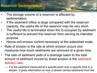 Reservoir Sedimentation
• The storage volume of a reservoir is affected by
sedimentation.
• If the sediment inflow is large compared with the reservoir
capacity, the useful life of the reservoir may be very short.
• The useful life is terminated when the Q occupied by sediment
is sufficient to prevent the reservoir from serving its intended
purpose.
• Hence soil erosion control necessary at the watershed scale.
• Rate of erosion is the rate at which erosion occurs and
measures how much sediments are removed at a given time
• The ratio of sediment yield of a drainage basin to the total
amount of sediment moved by sheet erosion is the sediment
delivery ratio.
– It is the sediment measured at a specific point over a specific time in a
stream. It gives information on how a stream carries sediments from the
 