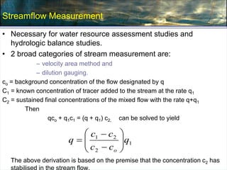 Streamflow Measurement
• Necessary for water resource assessment studies and
hydrologic balance studies.
• 2 broad categories of stream measurement are:
– velocity area method and
– dilution gauging.
co = background concentration of the flow designated by q
C1 = known concentration of tracer added to the stream at the rate q1
C2 = sustained final concentrations of the mixed flow with the rate q+q1
Then
qco + q1c1 = (q + q1) c2, can be solved to yield
The above derivation is based on the premise that the concentration c2 has
stabilised in the stream flow.
1
2
2
1
q
c
c
c
c
q
o











 