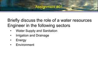 Assignment #01
Briefly discuss the role of a water resources
Engineer in the following sectors
• Water Supply and Sanitation
• Irrigation and Drainage
• Energy
• Environment
 