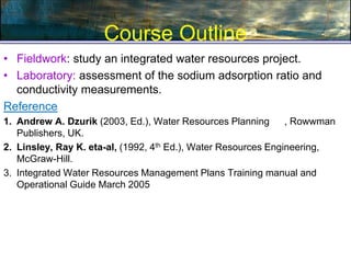 Course Outline
• Fieldwork: study an integrated water resources project.
• Laboratory: assessment of the sodium adsorption ratio and
conductivity measurements.
Reference
1. Andrew A. Dzurik (2003, Ed.), Water Resources Planning , Rowwman
Publishers, UK.
2. Linsley, Ray K. eta-al, (1992, 4th Ed.), Water Resources Engineering,
McGraw-Hill.
3. Integrated Water Resources Management Plans Training manual and
Operational Guide March 2005
 