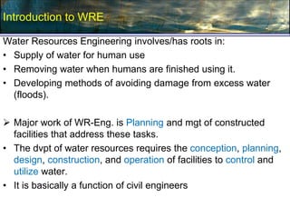 Water Resources Engineering involves/has roots in:
• Supply of water for human use
• Removing water when humans are finished using it.
• Developing methods of avoiding damage from excess water
(floods).
 Major work of WR-Eng. is Planning and mgt of constructed
facilities that address these tasks.
• The dvpt of water resources requires the conception, planning,
design, construction, and operation of facilities to control and
utilize water.
• It is basically a function of civil engineers
Introduction to WRE
 