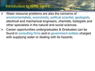Introduction to WRE cont’d…
 Water resource problems are also the concerns of
environmentalists, economists, political scientist, geologists,
electrical and mechanical engineers, chemists, biologists and
other specialists in the natural and social sciences.
 Career opportunities undergraduates & Graduates can be
found in consulting firms and in government entities charged
with supplying water or dealing with its hazards.
 