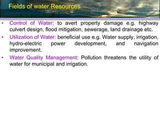 Fields of water Resources
• Control of Water: to avert property damage e.g. highway
culvert design, flood mitigation, sewerage, land drainage etc.
• Utilization of Water: beneficial use e.g. Water supply, irrigation,
hydro-electric power development, and navigation
improvement.
• Water Quality Management: Pollution threatens the utility of
water for municipal and irrigation.
 