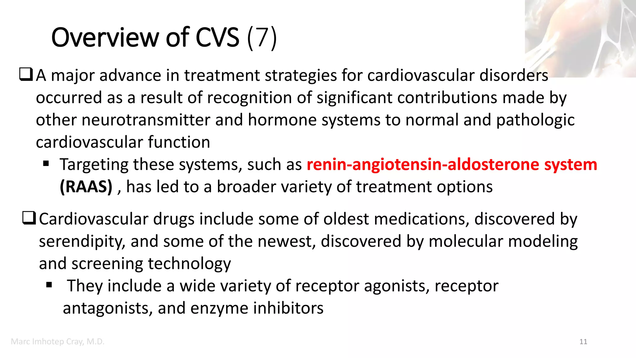 Marc Imhotep Cray, M.D.
Overview of CVS (7)
11
A major advance in treatment strategies for cardiovascular disorders
occurred as a result of recognition of significant contributions made by
other neurotransmitter and hormone systems to normal and pathologic
cardiovascular function
 Targeting these systems, such as renin-angiotensin-aldosterone system
(RAAS) , has led to a broader variety of treatment options
Cardiovascular drugs include some of oldest medications, discovered by
serendipity, and some of the newest, discovered by molecular modeling
and screening technology
 They include a wide variety of receptor agonists, receptor
antagonists, and enzyme inhibitors
 