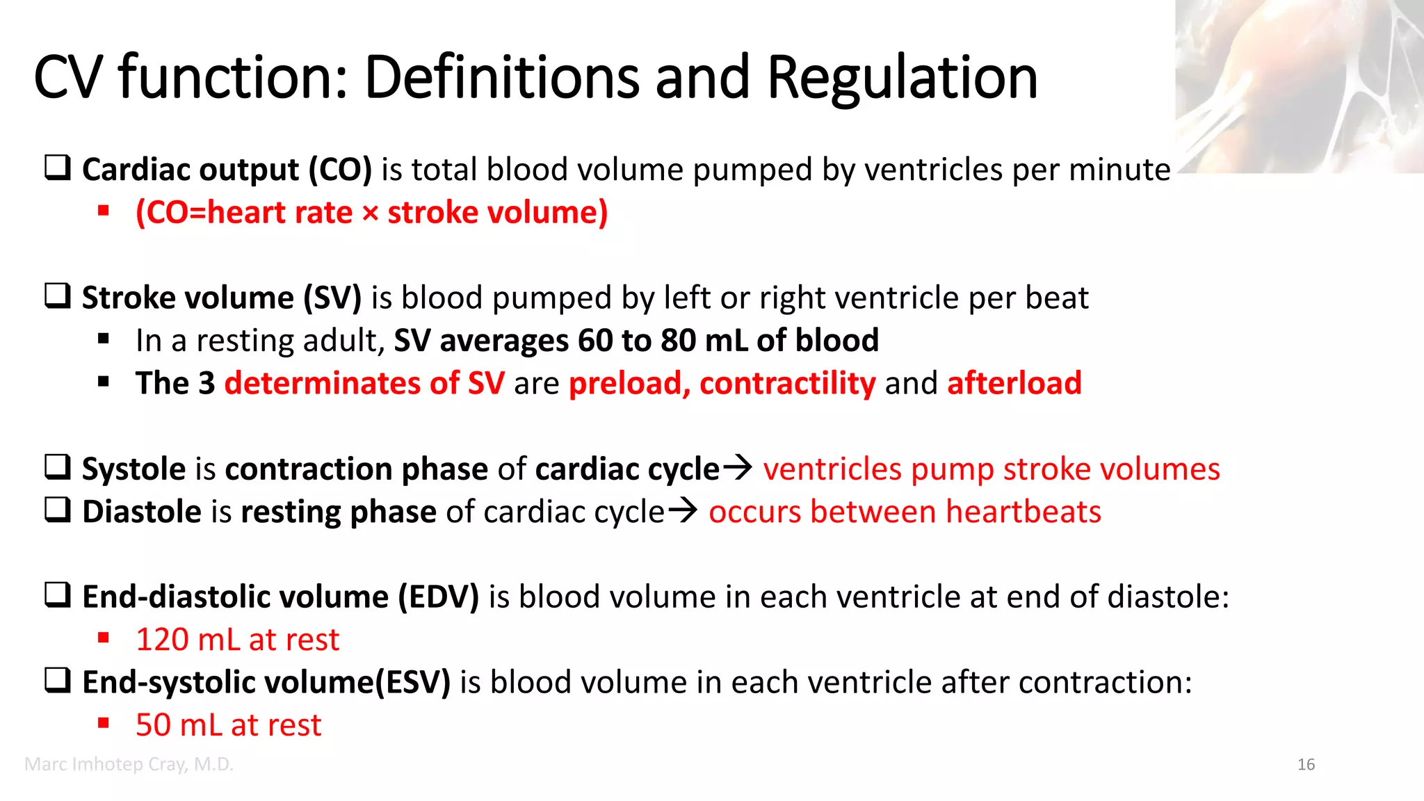 Marc Imhotep Cray, M.D.
CV function: Definitions and Regulation
16
 Cardiac output (CO) is total blood volume pumped by ventricles per minute
 (CO=heart rate × stroke volume)
 Stroke volume (SV) is blood pumped by left or right ventricle per beat
 In a resting adult, SV averages 60 to 80 mL of blood
 The 3 determinates of SV are preload, contractility and afterload
 Systole is contraction phase of cardiac cycle ventricles pump stroke volumes
 Diastole is resting phase of cardiac cycle occurs between heartbeats
 End-diastolic volume (EDV) is blood volume in each ventricle at end of diastole:
 120 mL at rest
 End-systolic volume(ESV) is blood volume in each ventricle after contraction:
 50 mL at rest
 
