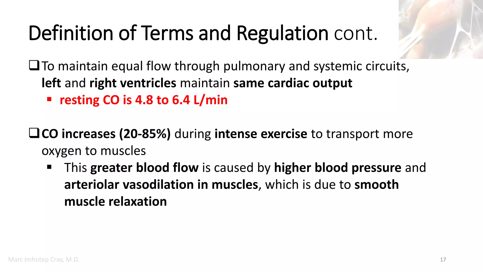 Marc Imhotep Cray, M.D.
Definition of Terms and Regulation cont.
17
To maintain equal flow through pulmonary and systemic circuits,
left and right ventricles maintain same cardiac output
 resting CO is 4.8 to 6.4 L/min
CO increases (20-85%) during intense exercise to transport more
oxygen to muscles
 This greater blood flow is caused by higher blood pressure and
arteriolar vasodilation in muscles, which is due to smooth
muscle relaxation
 