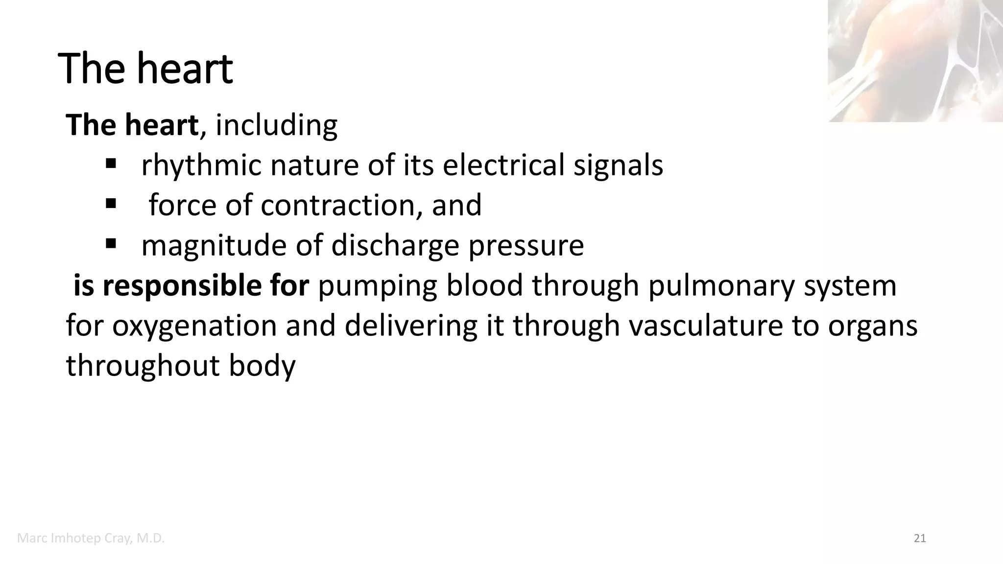 Marc Imhotep Cray, M.D.
The heart
21
The heart, including
 rhythmic nature of its electrical signals
 force of contraction, and
 magnitude of discharge pressure
is responsible for pumping blood through pulmonary system
for oxygenation and delivering it through vasculature to organs
throughout body
 