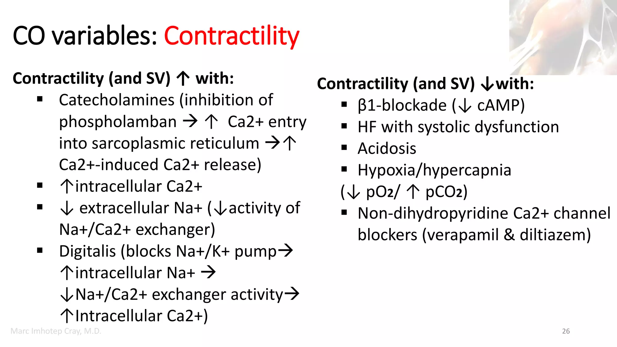 Marc Imhotep Cray, M.D.
CO variables: Contractility
26
Contractility (and SV) ↑ with:
 Catecholamines (inhibition of
phospholamban  ↑ Ca2+ entry
into sarcoplasmic reticulum ↑
Ca2+-induced Ca2+ release)
 ↑intracellular Ca2+
 ↓ extracellular Na+ (↓activity of
Na+/Ca2+ exchanger)
 Digitalis (blocks Na+/K+ pump
↑intracellular Na+ 
↓Na+/Ca2+ exchanger activity
↑Intracellular Ca2+)
Contractility (and SV) ↓with:
 β1-blockade (↓ cAMP)
 HF with systolic dysfunction
 Acidosis
 Hypoxia/hypercapnia
(↓ pO2/ ↑ pCO2)
 Non-dihydropyridine Ca2+ channel
blockers (verapamil & diltiazem)
 
