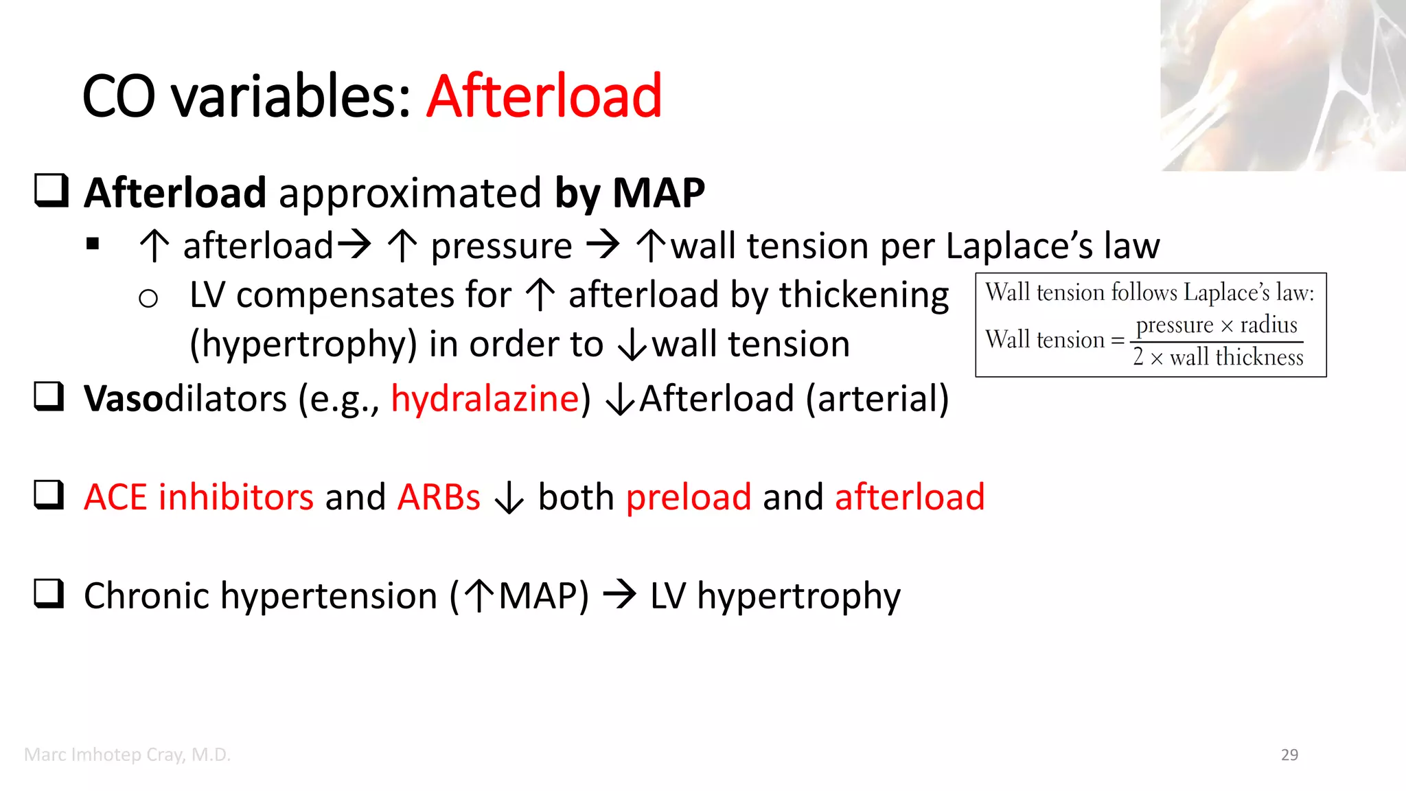 Marc Imhotep Cray, M.D.
CO variables: Afterload
29
 Afterload approximated by MAP
 ↑ afterload ↑ pressure  ↑wall tension per Laplace’s law
o LV compensates for ↑ afterload by thickening
(hypertrophy) in order to ↓wall tension
 Vasodilators (e.g., hydralazine) ↓Afterload (arterial)
 ACE inhibitors and ARBs ↓ both preload and afterload
 Chronic hypertension (↑MAP)  LV hypertrophy
 