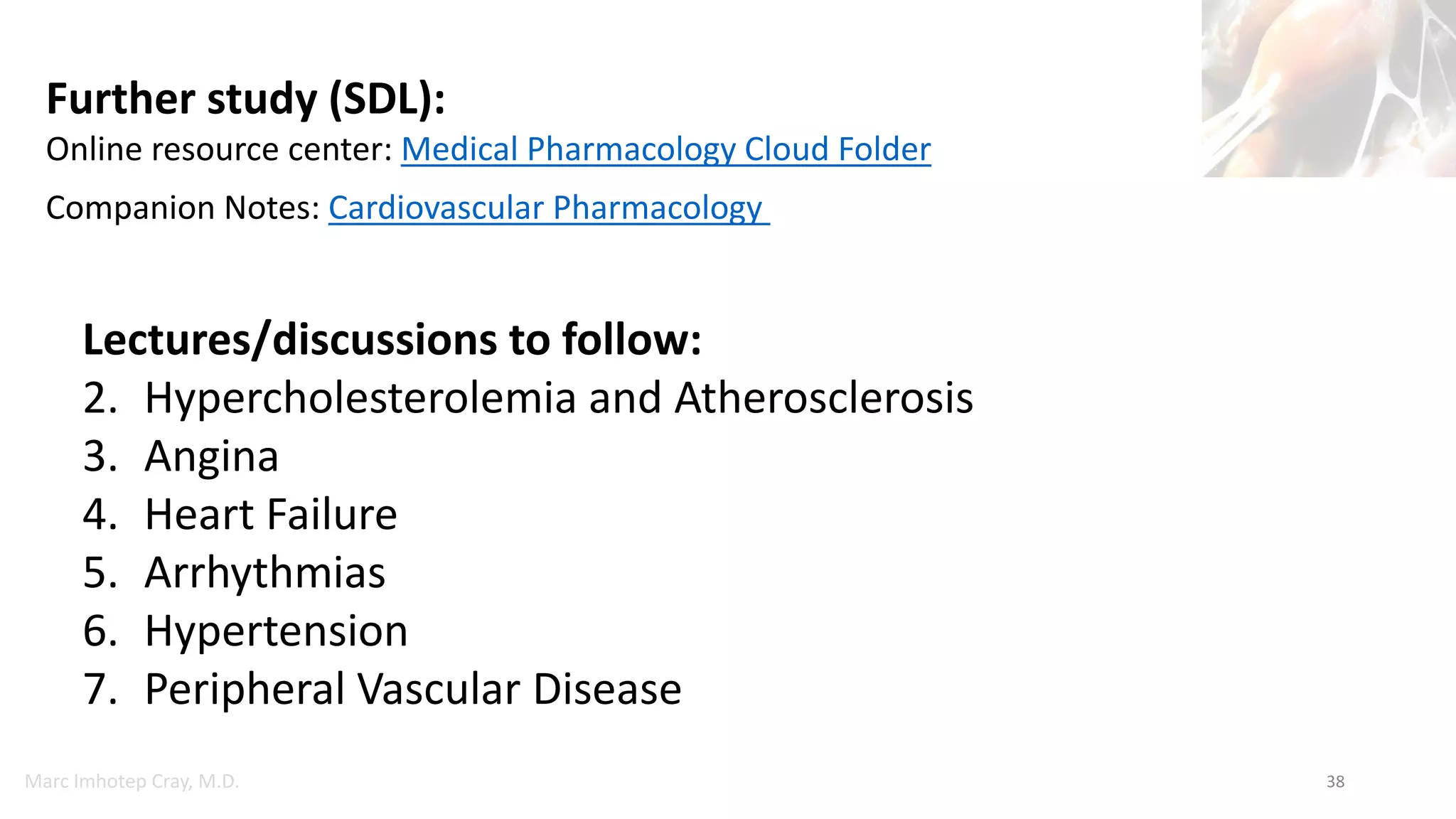 Marc Imhotep Cray, M.D. 38
Lectures/discussions to follow:
2. Hypercholesterolemia and Atherosclerosis
3. Angina
4. Heart Failure
5. Arrhythmias
6. Hypertension
7. Peripheral Vascular Disease
Further study (SDL):
Online resource center: Medical Pharmacology Cloud Folder
Companion Notes: Cardiovascular Pharmacology
 