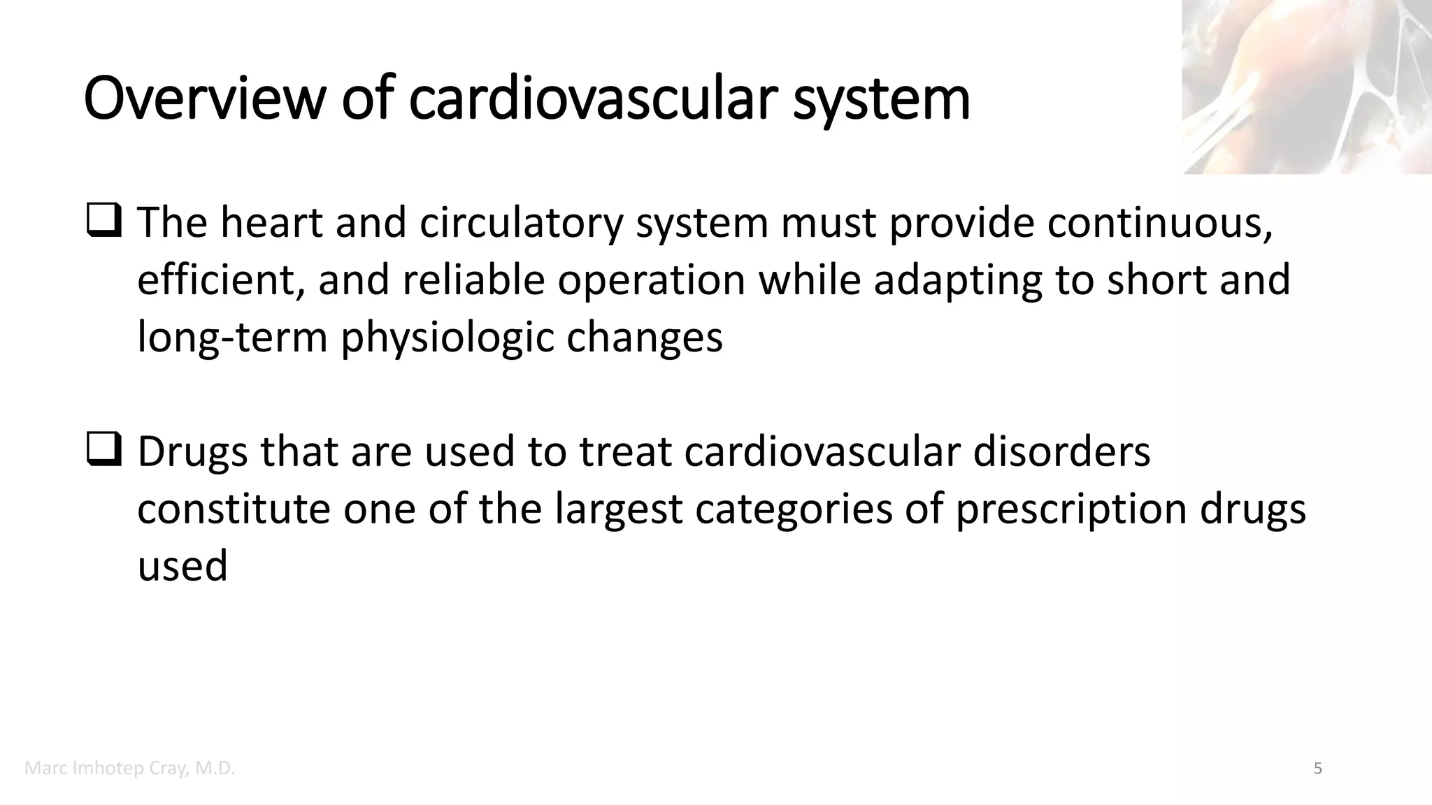 Marc Imhotep Cray, M.D.
Overview of cardiovascular system
5
 The heart and circulatory system must provide continuous,
efficient, and reliable operation while adapting to short and
long-term physiologic changes
 Drugs that are used to treat cardiovascular disorders
constitute one of the largest categories of prescription drugs
used
 