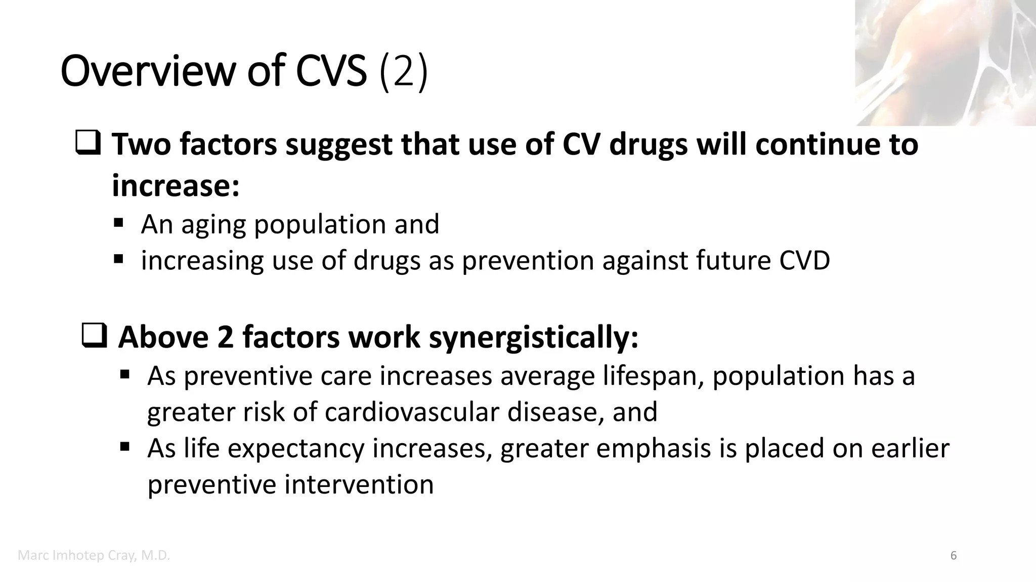 Marc Imhotep Cray, M.D.
Overview of CVS (2)
6
 Two factors suggest that use of CV drugs will continue to
increase:
 An aging population and
 increasing use of drugs as prevention against future CVD
 Above 2 factors work synergistically:
 As preventive care increases average lifespan, population has a
greater risk of cardiovascular disease, and
 As life expectancy increases, greater emphasis is placed on earlier
preventive intervention
 