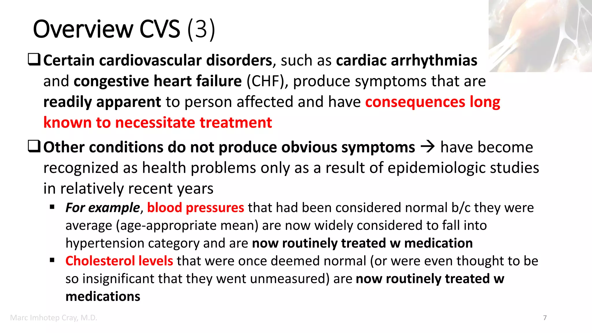 Marc Imhotep Cray, M.D.
Overview CVS (3)
7
Certain cardiovascular disorders, such as cardiac arrhythmias
and congestive heart failure (CHF), produce symptoms that are
readily apparent to person affected and have consequences long
known to necessitate treatment
Other conditions do not produce obvious symptoms  have become
recognized as health problems only as a result of epidemiologic studies
in relatively recent years
 For example, blood pressures that had been considered normal b/c they were
average (age-appropriate mean) are now widely considered to fall into
hypertension category and are now routinely treated w medication
 Cholesterol levels that were once deemed normal (or were even thought to be
so insignificant that they went unmeasured) are now routinely treated w
medications
 