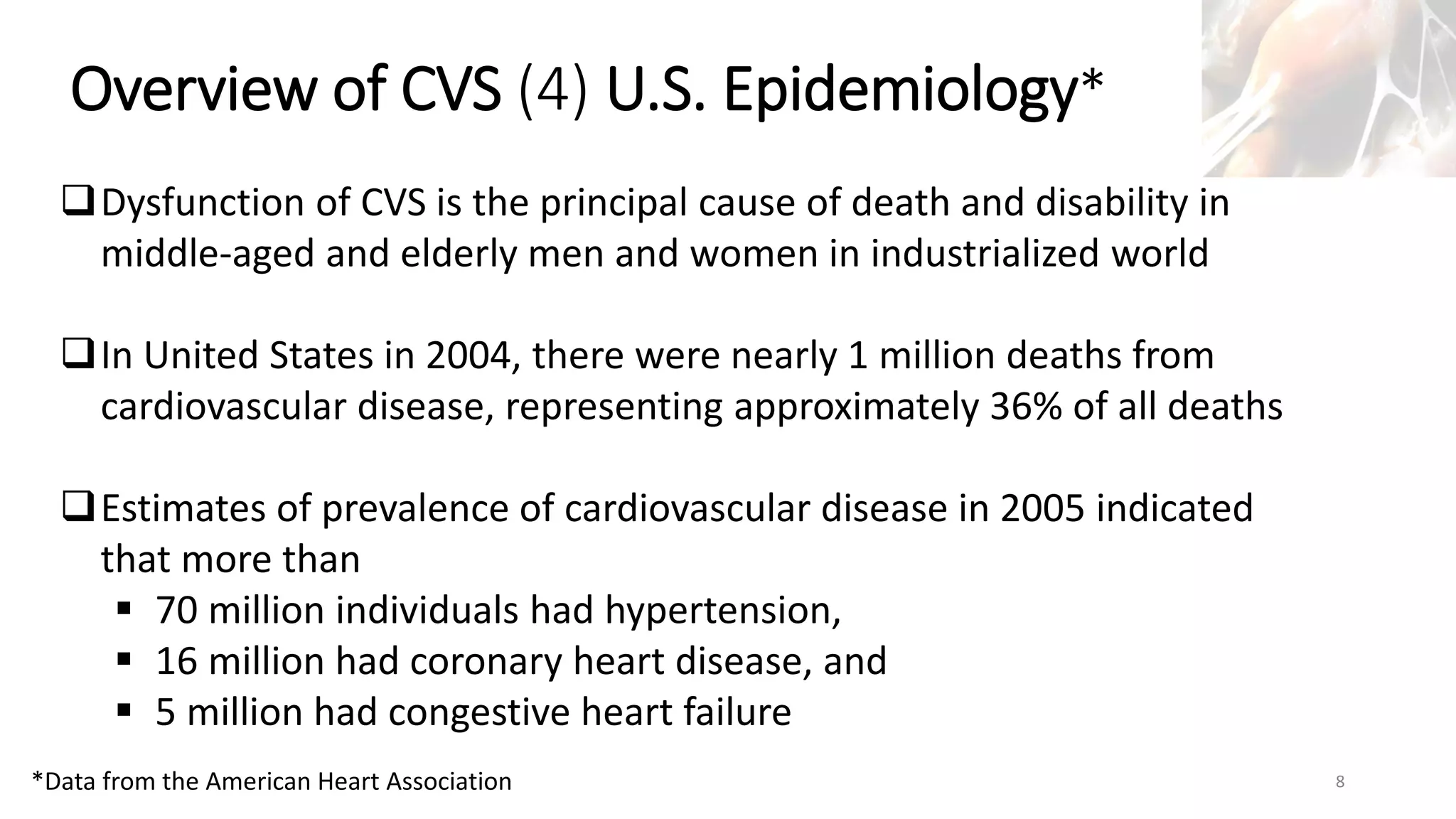 Marc Imhotep Cray, M.D.
Overview of CVS (4) U.S. Epidemiology*
8
Dysfunction of CVS is the principal cause of death and disability in
middle-aged and elderly men and women in industrialized world
In United States in 2004, there were nearly 1 million deaths from
cardiovascular disease, representing approximately 36% of all deaths
Estimates of prevalence of cardiovascular disease in 2005 indicated
that more than
 70 million individuals had hypertension,
 16 million had coronary heart disease, and
 5 million had congestive heart failure
*Data from the American Heart Association
 