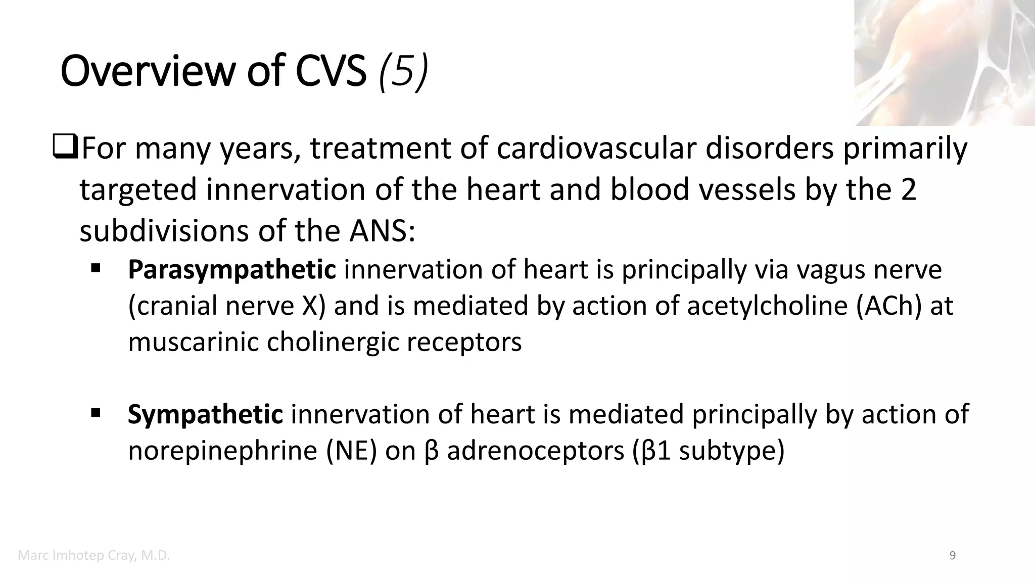 Marc Imhotep Cray, M.D.
Overview of CVS (5)
9
For many years, treatment of cardiovascular disorders primarily
targeted innervation of the heart and blood vessels by the 2
subdivisions of the ANS:
 Parasympathetic innervation of heart is principally via vagus nerve
(cranial nerve X) and is mediated by action of acetylcholine (ACh) at
muscarinic cholinergic receptors
 Sympathetic innervation of heart is mediated principally by action of
norepinephrine (NE) on β adrenoceptors (β1 subtype)
 