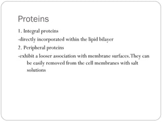 Proteins
1. Integral proteins
-directly incorporated within the lipid bilayer
2. Peripheral proteins
-exhibit a looser association with membrane surfaces.They can
be easily removed from the cell membranes with salt
solutions

 