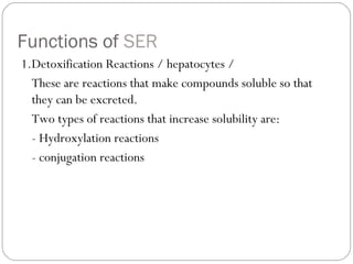 Functions of SER
1.Detoxification Reactions / hepatocytes /
These are reactions that make compounds soluble so that
they can be excreted.
Two types of reactions that increase solubility are:
- Hydroxylation reactions
- conjugation reactions

 