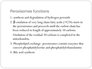 Peroxisomes functions
1. synthesis and degradation of hydrogen peroxide
2. β-oxidation of very long chain fatty acids (>C24) starts in
the peroxisomes and proceeds until the carbon chain has
been reduced to length of approximately 10 carbons.
Oxidation of the residual 10 carbons is completed in the
mitochondria.
3. Phospholipid exchange- peroxisomes contain enzymes that
convert phosphatidylserine and phosphatidylethanolamine
4. Bile acid synthesis

 