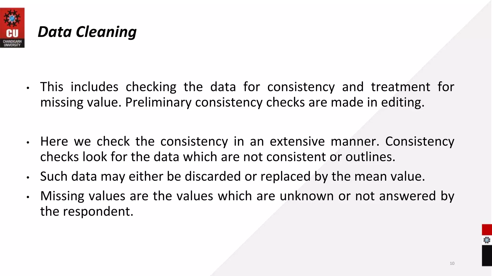 Data Cleaning
• This includes checking the data for consistency and treatment for
missing value. Preliminary consistency checks are made in editing.
• Here we check the consistency in an extensive manner. Consistency
checks look for the data which are not consistent or outlines.
• Such data may either be discarded or replaced by the mean value.
• Missing values are the values which are unknown or not answered by
the respondent.
10
 