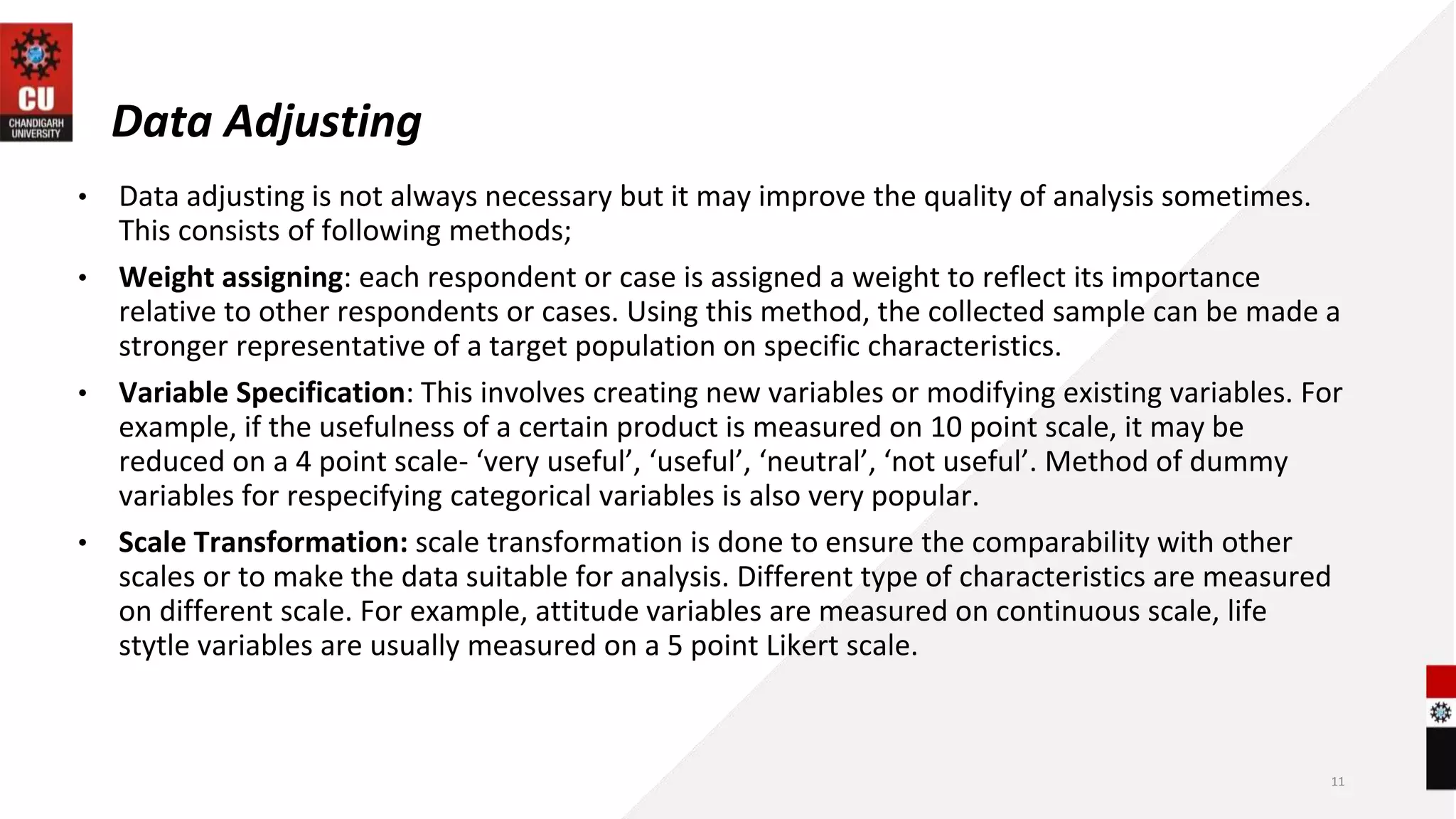Data Adjusting
• Data adjusting is not always necessary but it may improve the quality of analysis sometimes.
This consists of following methods;
• Weight assigning: each respondent or case is assigned a weight to reflect its importance
relative to other respondents or cases. Using this method, the collected sample can be made a
stronger representative of a target population on specific characteristics.
• Variable Specification: This involves creating new variables or modifying existing variables. For
example, if the usefulness of a certain product is measured on 10 point scale, it may be
reduced on a 4 point scale- ‘very useful’, ‘useful’, ‘neutral’, ‘not useful’. Method of dummy
variables for respecifying categorical variables is also very popular.
• Scale Transformation: scale transformation is done to ensure the comparability with other
scales or to make the data suitable for analysis. Different type of characteristics are measured
on different scale. For example, attitude variables are measured on continuous scale, life
stytle variables are usually measured on a 5 point Likert scale.
11
 