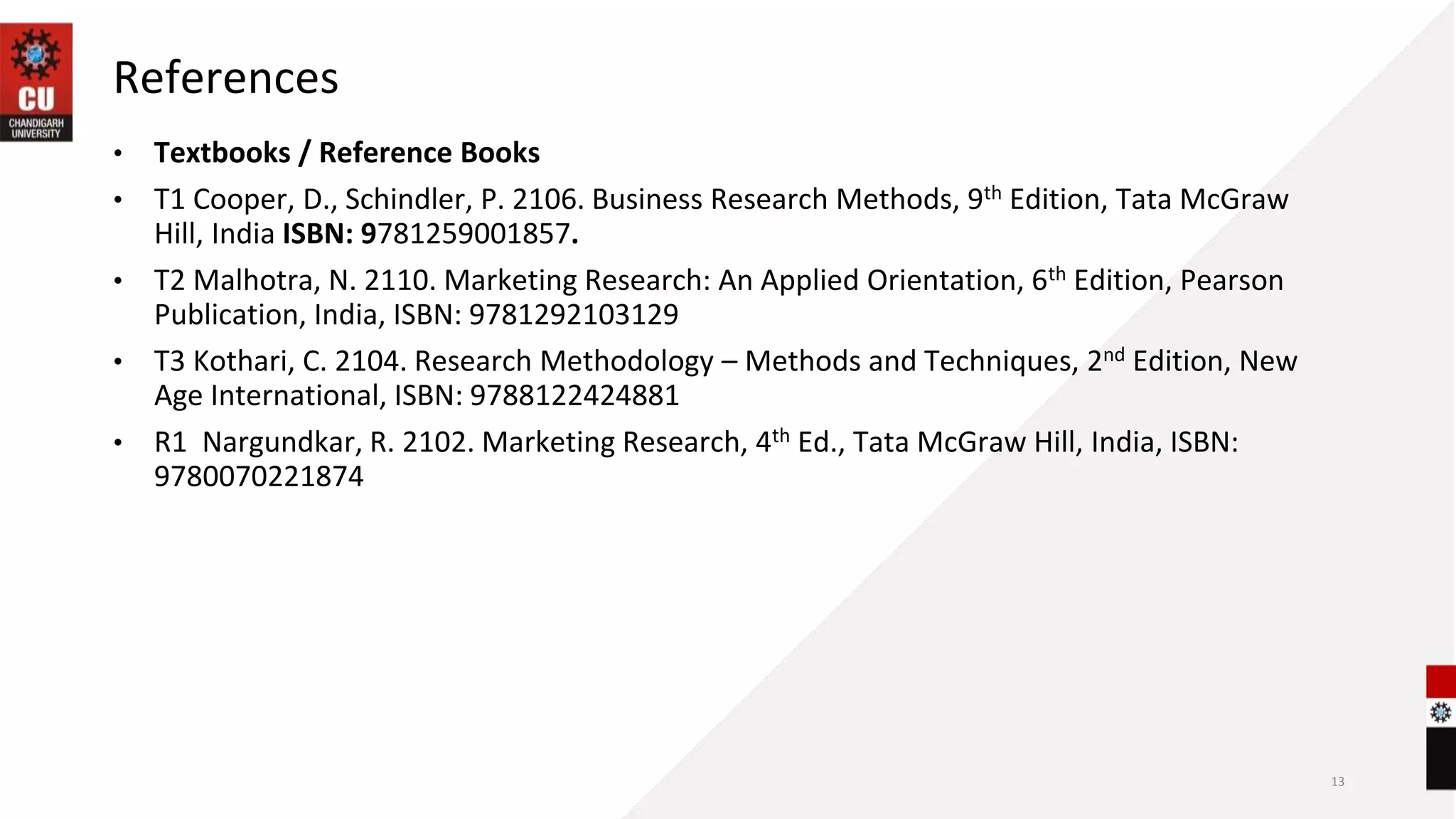 References
• Textbooks / Reference Books
• T1 Cooper, D., Schindler, P. 2106. Business Research Methods, 9th Edition, Tata McGraw
Hill, India ISBN: 9781259001857.
• T2 Malhotra, N. 2110. Marketing Research: An Applied Orientation, 6th Edition, Pearson
Publication, India, ISBN: 9781292103129
• T3 Kothari, C. 2104. Research Methodology – Methods and Techniques, 2nd Edition, New
Age International, ISBN: 9788122424881
• R1 Nargundkar, R. 2102. Marketing Research, 4th Ed., Tata McGraw Hill, India, ISBN:
9780070221874
13
 
