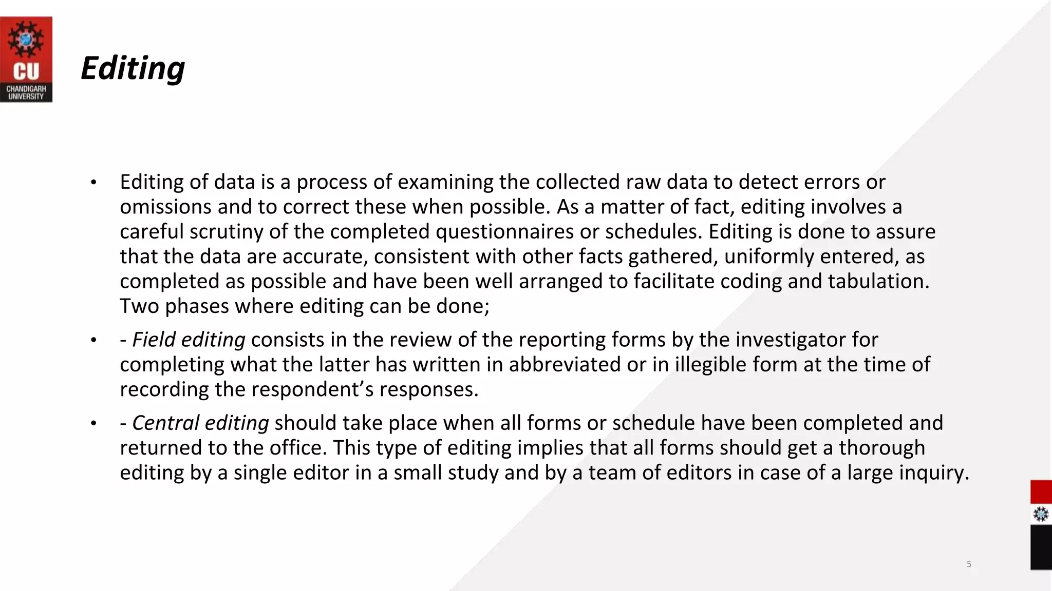 Editing
• Editing of data is a process of examining the collected raw data to detect errors or
omissions and to correct these when possible. As a matter of fact, editing involves a
careful scrutiny of the completed questionnaires or schedules. Editing is done to assure
that the data are accurate, consistent with other facts gathered, uniformly entered, as
completed as possible and have been well arranged to facilitate coding and tabulation.
Two phases where editing can be done;
• - Field editing consists in the review of the reporting forms by the investigator for
completing what the latter has written in abbreviated or in illegible form at the time of
recording the respondent’s responses.
• - Central editing should take place when all forms or schedule have been completed and
returned to the office. This type of editing implies that all forms should get a thorough
editing by a single editor in a small study and by a team of editors in case of a large inquiry.
5
 