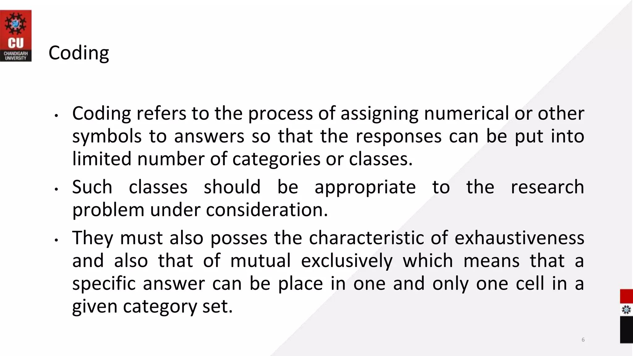 Coding
• Coding refers to the process of assigning numerical or other
symbols to answers so that the responses can be put into
limited number of categories or classes.
• Such classes should be appropriate to the research
problem under consideration.
• They must also posses the characteristic of exhaustiveness
and also that of mutual exclusively which means that a
specific answer can be place in one and only one cell in a
given category set.
6
 