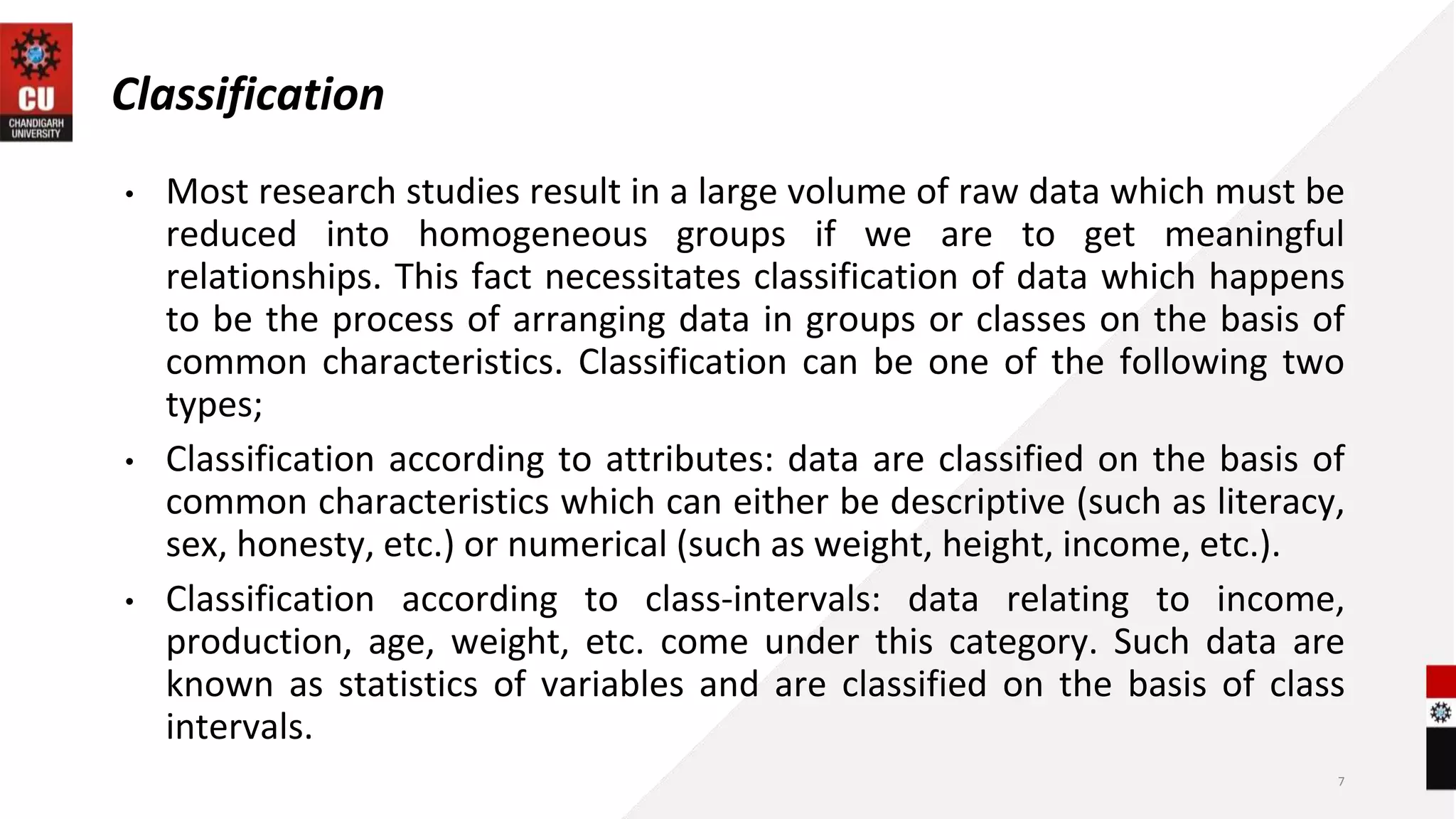 Classification
• Most research studies result in a large volume of raw data which must be
reduced into homogeneous groups if we are to get meaningful
relationships. This fact necessitates classification of data which happens
to be the process of arranging data in groups or classes on the basis of
common characteristics. Classification can be one of the following two
types;
• Classification according to attributes: data are classified on the basis of
common characteristics which can either be descriptive (such as literacy,
sex, honesty, etc.) or numerical (such as weight, height, income, etc.).
• Classification according to class-intervals: data relating to income,
production, age, weight, etc. come under this category. Such data are
known as statistics of variables and are classified on the basis of class
intervals.
7
 