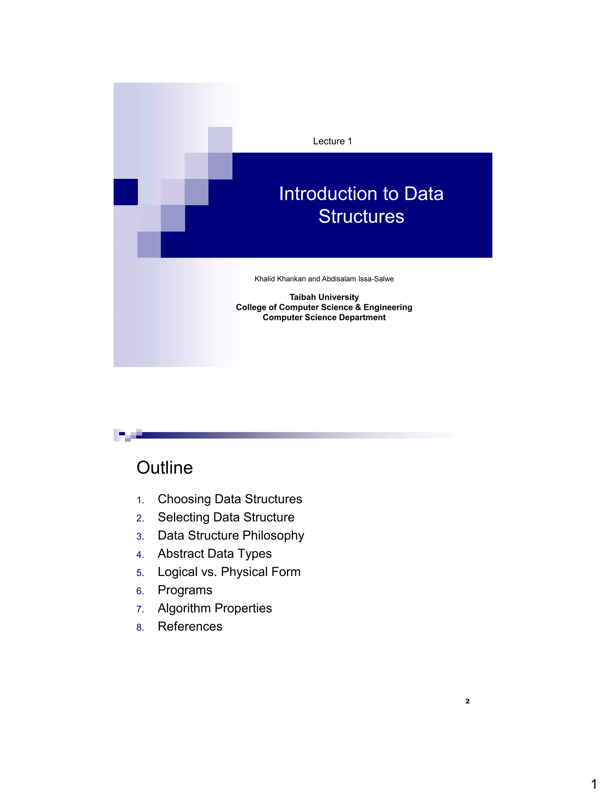 1
Introduction to Data
Structures
Lecture 1
Khalid Khankan and Abdisalam Issa-Salwe
Taibah University
College of Computer Science & Engineering
Computer Science Department
2
Outline
1. Choosing Data Structures
2. Selecting Data Structure
3. Data Structure Philosophy
4. Abstract Data Types
5. Logical vs. Physical Form
6. Programs
7. Algorithm Properties
8. References
 