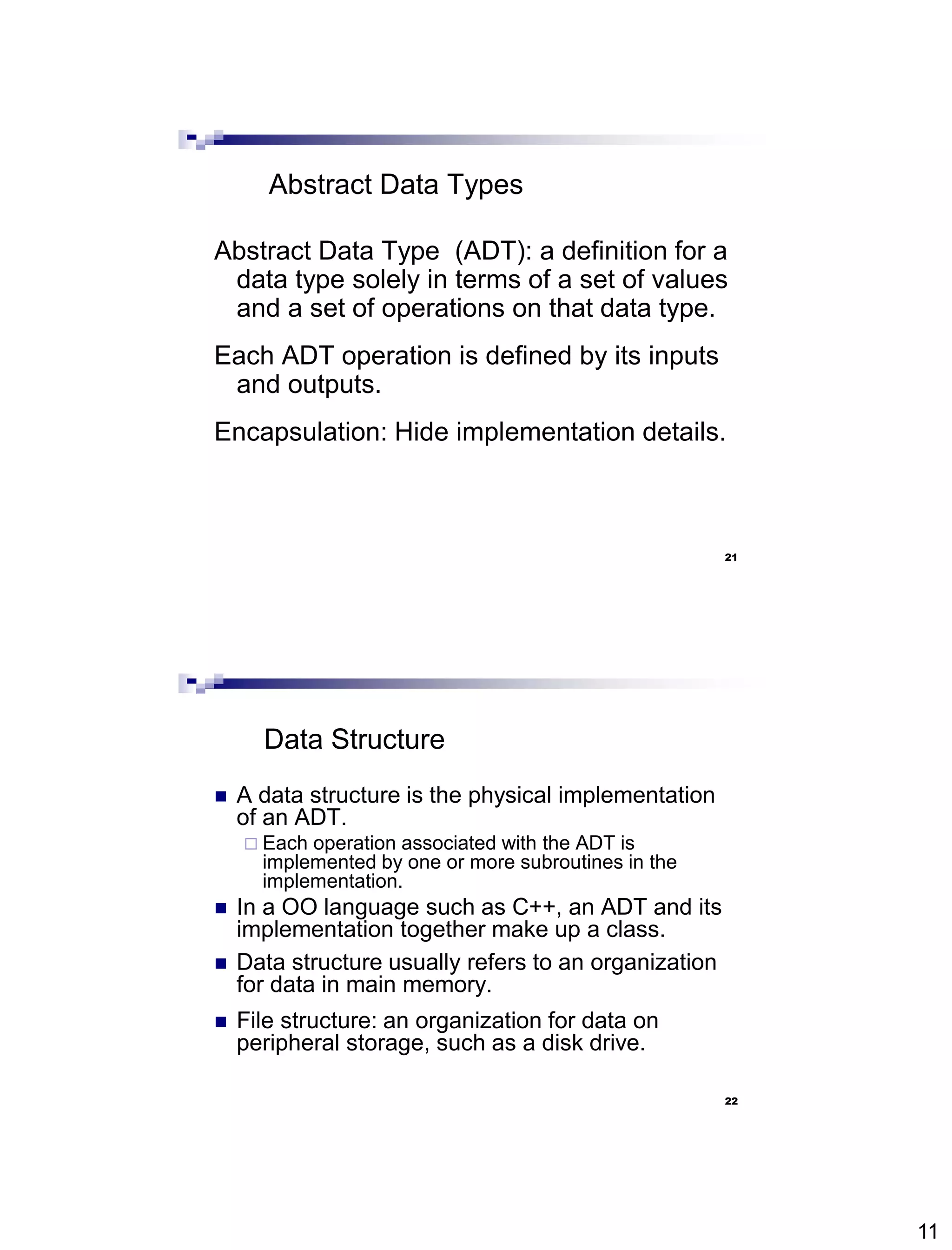 11
21
Abstract Data Types
Abstract Data Type (ADT): a definition for a
data type solely in terms of a set of values
and a set of operations on that data type.
Each ADT operation is defined by its inputs
and outputs.
Encapsulation: Hide implementation details.
22
Data Structure
 A data structure is the physical implementation
of an ADT.
 Each operation associated with the ADT is
implemented by one or more subroutines in the
implementation.
 In a OO language such as C++, an ADT and its
implementation together make up a class.
 Data structure usually refers to an organization
for data in main memory.
 File structure: an organization for data on
peripheral storage, such as a disk drive.
 