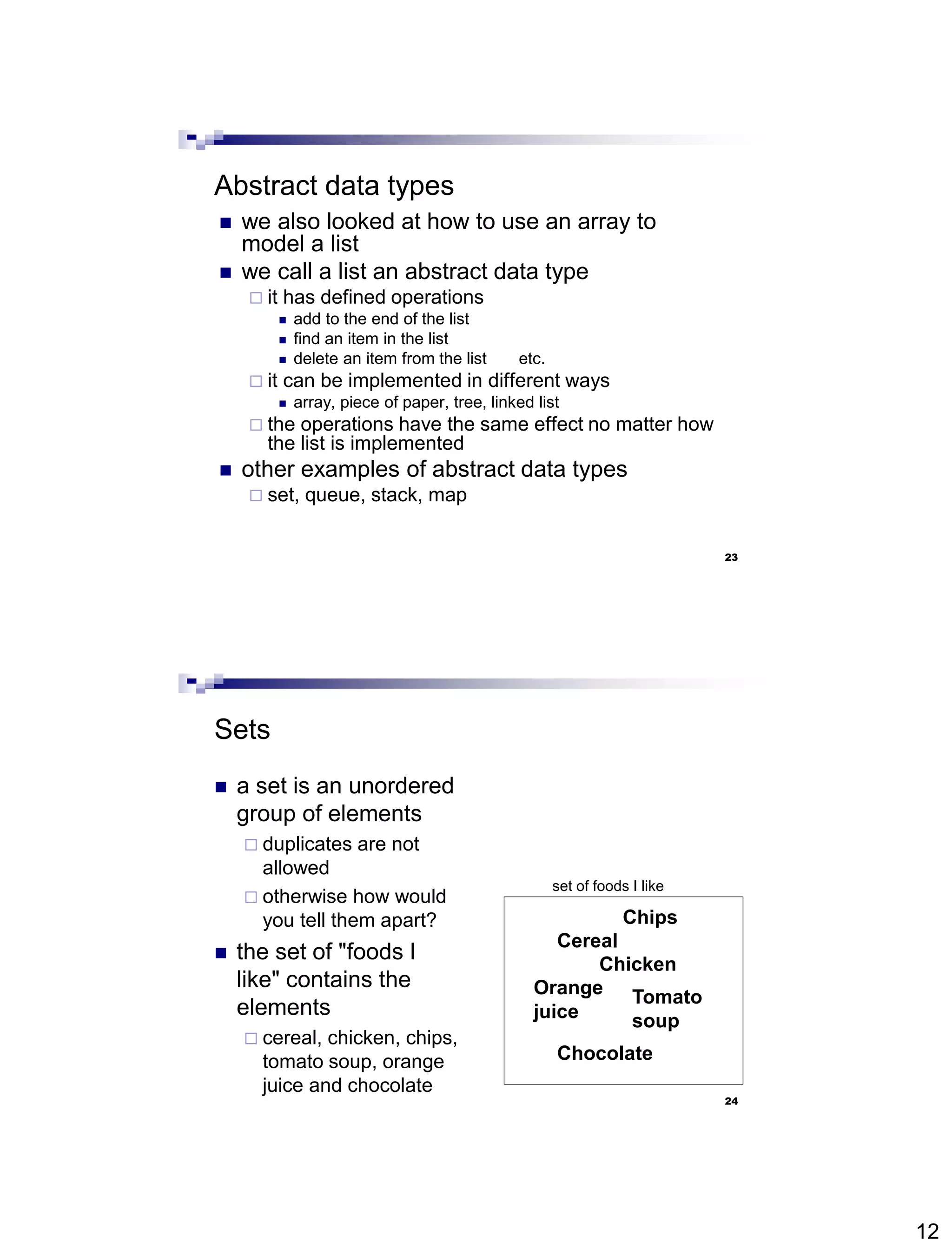 12
23
Abstract data types
 we also looked at how to use an array to
model a list
 we call a list an abstract data type
 it has defined operations
 add to the end of the list
 find an item in the list
 delete an item from the list etc.
 it can be implemented in different ways
 array, piece of paper, tree, linked list
 the operations have the same effect no matter how
the list is implemented
 other examples of abstract data types
 set, queue, stack, map
24
Sets
 a set is an unordered
group of elements
 duplicates are not
allowed
 otherwise how would
you tell them apart?
 the set of "foods I
like" contains the
elements
 cereal, chicken, chips,
tomato soup, orange
juice and chocolate
Cereal
Chicken
Chocolate
set of foods I like
Chips
Orange
juice
Tomato
soup
 