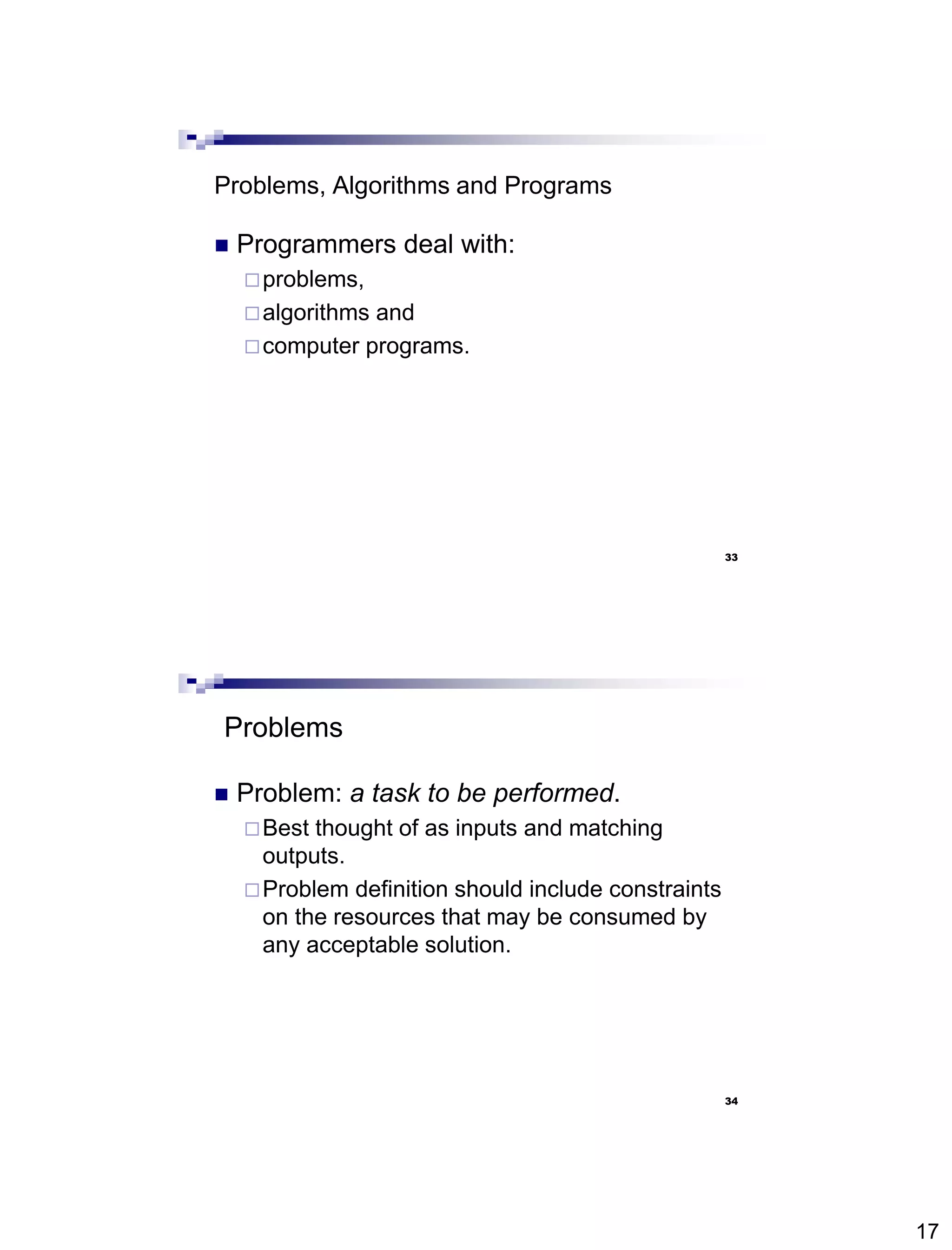17
33
Problems, Algorithms and Programs
 Programmers deal with:
problems,
algorithms and
computer programs.
34
Problems
 Problem: a task to be performed.
Best thought of as inputs and matching
outputs.
Problem definition should include constraints
on the resources that may be consumed by
any acceptable solution.
 