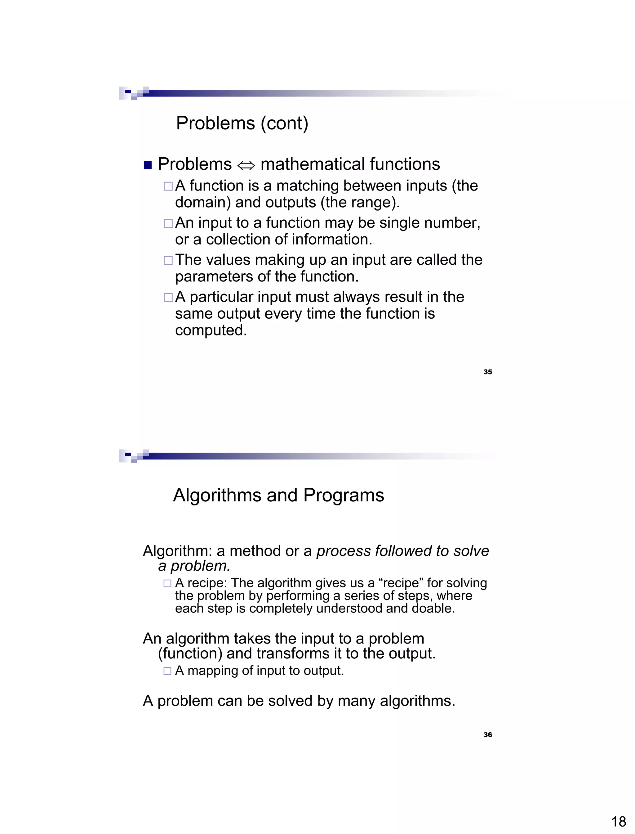 18
35
Problems (cont)
 Problems  mathematical functions
A function is a matching between inputs (the
domain) and outputs (the range).
An input to a function may be single number,
or a collection of information.
The values making up an input are called the
parameters of the function.
A particular input must always result in the
same output every time the function is
computed.
36
Algorithms and Programs
Algorithm: a method or a process followed to solve
a problem.
 A recipe: The algorithm gives us a “recipe” for solving
the problem by performing a series of steps, where
each step is completely understood and doable.
An algorithm takes the input to a problem
(function) and transforms it to the output.
 A mapping of input to output.
A problem can be solved by many algorithms.
 