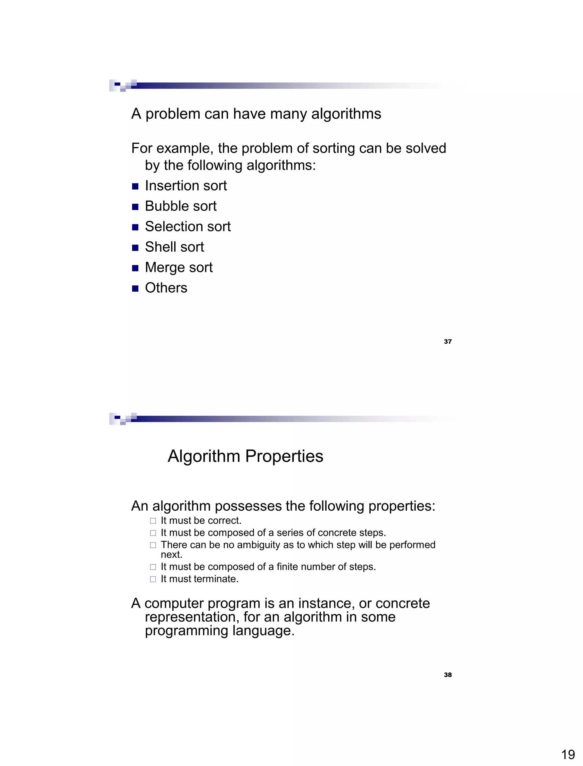 19
37
A problem can have many algorithms
For example, the problem of sorting can be solved
by the following algorithms:
 Insertion sort
 Bubble sort
 Selection sort
 Shell sort
 Merge sort
 Others
38
Algorithm Properties
An algorithm possesses the following properties:
 It must be correct.
 It must be composed of a series of concrete steps.
 There can be no ambiguity as to which step will be performed
next.
 It must be composed of a finite number of steps.
 It must terminate.
A computer program is an instance, or concrete
representation, for an algorithm in some
programming language.
 
