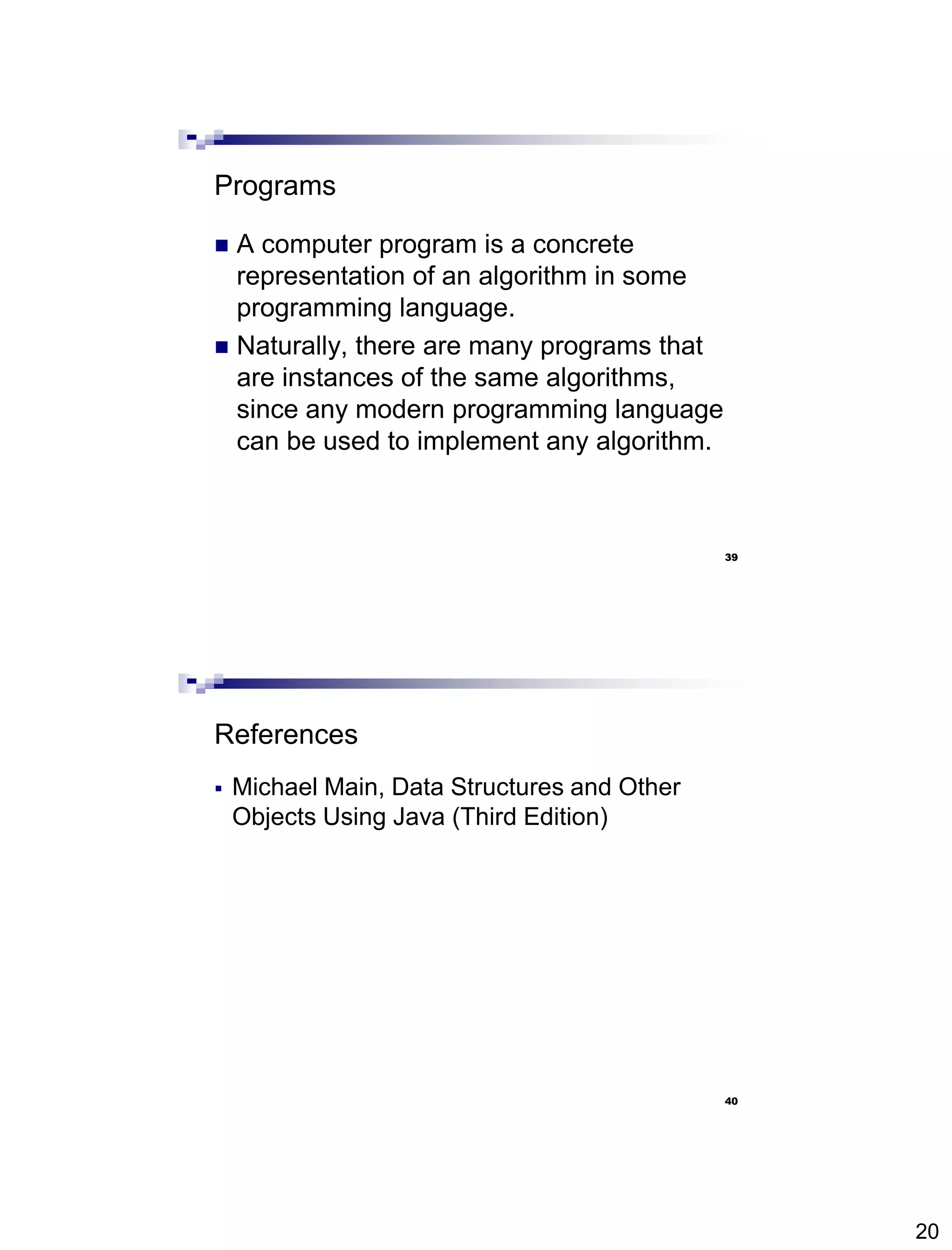 20
39
Programs
 A computer program is a concrete
representation of an algorithm in some
programming language.
 Naturally, there are many programs that
are instances of the same algorithms,
since any modern programming language
can be used to implement any algorithm.
40
References
 Michael Main, Data Structures and Other
Objects Using Java (Third Edition)
 