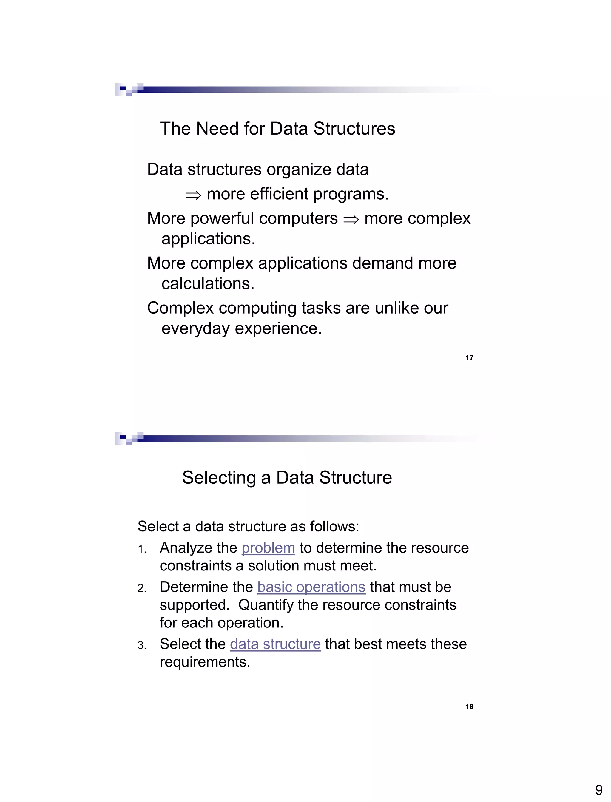 9
17
The Need for Data Structures
Data structures organize data
 more efficient programs.
More powerful computers  more complex
applications.
More complex applications demand more
calculations.
Complex computing tasks are unlike our
everyday experience.
18
Selecting a Data Structure
Select a data structure as follows:
1. Analyze the problem to determine the resource
constraints a solution must meet.
2. Determine the basic operations that must be
supported. Quantify the resource constraints
for each operation.
3. Select the data structure that best meets these
requirements.
 