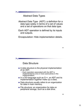 11
21
Abstract Data Types
Abstract Data Type (ADT): a definition for a
data type solely in terms of a set of values
and a set of operations on that data type.
Each ADT operation is defined by its inputs
and outputs.
Encapsulation: Hide implementation details.
22
Data Structure
 A data structure is the physical implementation
of an ADT.
 Each operation associated with the ADT is
implemented by one or more subroutines in the
implementation.
 In a OO language such as C++, an ADT and its
implementation together make up a class.
 Data structure usually refers to an organization
for data in main memory.
 File structure: an organization for data on
peripheral storage, such as a disk drive.
 