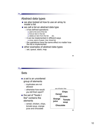 12
23
Abstract data types
 we also looked at how to use an array to
model a list
 we call a list an abstract data type
 it has defined operations
 add to the end of the list
 find an item in the list
 delete an item from the list etc.
 it can be implemented in different ways
 array, piece of paper, tree, linked list
 the operations have the same effect no matter how
the list is implemented
 other examples of abstract data types
 set, queue, stack, map
24
Sets
 a set is an unordered
group of elements
 duplicates are not
allowed
 otherwise how would
you tell them apart?
 the set of "foods I
like" contains the
elements
 cereal, chicken, chips,
tomato soup, orange
juice and chocolate
Cereal
Chicken
Chocolate
set of foods I like
Chips
Orange
juice
Tomato
soup
 