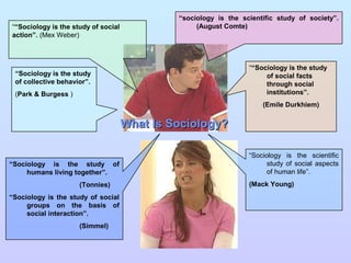 “sociology is the scientific study of society”.
““Sociology is the study of social                 (August Comte)
action”. (Mex Weber)



                                                                  ““Sociology is the study
 “Sociology is the study                                               of social facts
 of collective behavior”.                                              through social
 (Park & Burgess )                                                     institutions”.
                                                                      (Emile Durkhiem)


                                     What Is Sociology?

                                                                  “Sociology is the scientific
“Sociology is the study of                                              study of social aspects
     humans living together”.                                           of human life”.
                     (Tonnies)                                    (Mack Young)
“Sociology is the study of social
     groups on the basis of
     social interaction”.
                     (Simmel)
 