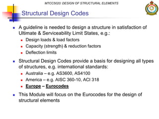 Structural Design Codes
 A guideline is needed to design a structure in satisfaction of
Ultimate & Serviceability Limit States, e.g.:
 Design loads & load factors
 Capacity (strength) & reduction factors
 Deflection limits
 Structural Design Codes provide a basis for designing all types
of structures, e.g. international standards:
 Australia – e.g. AS3600, AS4100
 America – e.g. AISC 360-10, ACI 318
 Europe – Eurocodes
 This Module will focus on the Eurocodes for the design of
structural elements
MTCC5020: DESIGN OF STRUCTURAL ELEMENTS
 