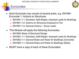 Eurocodes
 Each Eurocode may consist of several parts, e.g. EN1991
Eurocode 1: Actions on Structures
 EN1991-1-1: Densities, Self-Weight, Imposed Loads for Buildings
 EN1991-1-2: Actions on Structures Exposed to Fire
 EN1991-1-3: General Actions – Snow Loads
 This Module will apply the following Eurocodes:
 EN1990: Basis of Structural Design
 EN1991-1-1: Densities, Self-Weight, Imposed Loads for Buildings
 EN1992-1-1: General Rules and Rules for Buildings (Concrete)
 EN1993-1-1: General Rules and Rules for Buildings (Steel)
 MUST have a copy of each of these Eurocodes!
MTCC5020: DESIGN OF STRUCTURAL ELEMENTS
 