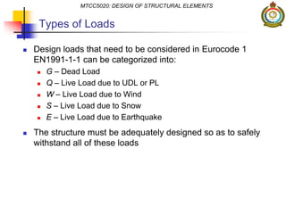 Types of Loads
 Design loads that need to be considered in Eurocode 1
EN1991-1-1 can be categorized into:
 G – Dead Load
 Q – Live Load due to UDL or PL
 W – Live Load due to Wind
 S – Live Load due to Snow
 E – Live Load due to Earthquake
 The structure must be adequately designed so as to safely
withstand all of these loads
MTCC5020: DESIGN OF STRUCTURAL ELEMENTS
 