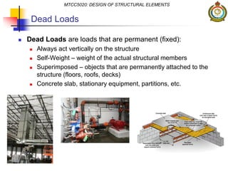  Dead Loads are loads that are permanent (fixed):
 Always act vertically on the structure
 Self-Weight – weight of the actual structural members
 Superimposed – objects that are permanently attached to the
structure (floors, roofs, decks)
 Concrete slab, stationary equipment, partitions, etc.
MTCC5020: DESIGN OF STRUCTURAL ELEMENTS
Dead Loads
 