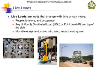  Live Loads are loads that change with time or can move:
 People, furniture, and occupancy
 Any Uniformly Distributed Load (UDL) or Point Load (PL) on top of
the slab
 Movable equipment, snow, rain, wind, impact, earthquake
MTCC5020: DESIGN OF STRUCTURAL ELEMENTS
Live Loads
 