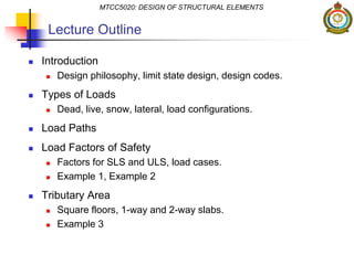 Lecture Outline
 Introduction
 Design philosophy, limit state design, design codes.
 Types of Loads
 Dead, live, snow, lateral, load configurations.
 Load Paths
 Load Factors of Safety
 Factors for SLS and ULS, load cases.
 Example 1, Example 2
 Tributary Area
 Square floors, 1-way and 2-way slabs.
 Example 3
MTCC5020: DESIGN OF STRUCTURAL ELEMENTS
 