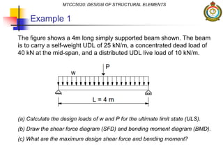 Example 1
The figure shows a 4m long simply supported beam shown. The beam
is to carry a self-weight UDL of 25 kN/m, a concentrated dead load of
40 kN at the mid-span, and a distributed UDL live load of 10 kN/m.
(a) Calculate the design loads of w and P for the ultimate limit state (ULS).
(b) Draw the shear force diagram (SFD) and bending moment diagram (BMD).
(c) What are the maximum design shear force and bending moment?
MTCC5020: DESIGN OF STRUCTURAL ELEMENTS
 
