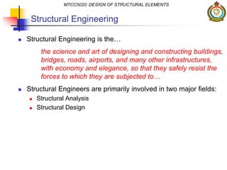 Structural Engineering
 Structural Engineering is the…
the science and art of designing and constructing buildings,
bridges, roads, airports, and many other infrastructures,
with economy and elegance, so that they safely resist the
forces to which they are subjected to…
 Structural Engineers are primarily involved in two major fields:
 Structural Analysis
 Structural Design
MTCC5020: DESIGN OF STRUCTURAL ELEMENTS
 