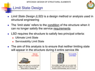 Limit State Design
 Limit State Design (LSD) is a design method or analysis used in
structural engineering
 The ‘limit state’ refers to the condition of the structure when it
can no longer satisfy the service requirements
 LSD requires the structure to satisfy two principal criteria:
 Ultimate Limit State
 Serviceability Limit State
 The aim of this analysis is to ensure that neither limiting state
will appear in the structure during it entire service life
MTCC5020: DESIGN OF STRUCTURAL ELEMENTS
 