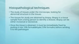 Histopathological techniques
• The study of tissues under the microscope, looking for
abnormal structure in the tissues
• The tissues for study are obtained by biopsy. Biopsy is a tissue
sample from a living person to identify a disease. Biopsy can be
either incisional or excisional.
• Once the tissue is obtained, it must be immediately fixed by
putting it into 10% formaldehyde (10% formalin) before sending
it to the pathologist
 