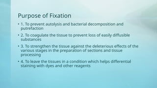 Purpose of Fixation
• 1. To prevent autolysis and bacterial decomposition and
putrefaction
• 2. To coagulate the tissue to prevent loss of easily diffusible
substances
• 3. To strengthen the tissue against the deleterious effects of the
various stages in the preparation of sections and tissue
processing
• 4. To leave the tissues in a condition which helps differential
staining with dyes and other reagents
 